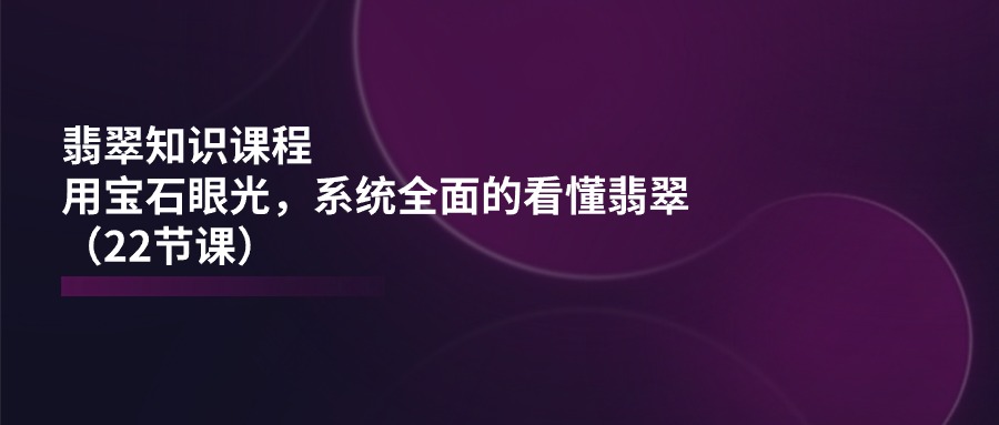 翡翠知识课程内容，用晶石目光，系统全面的看明白翡翠玉（22堂课）-蓝悦项目网