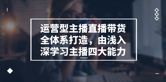 运营型主播直播带货全体系打造，由浅入深学习主播四大能力（9节）-蓝悦项目网