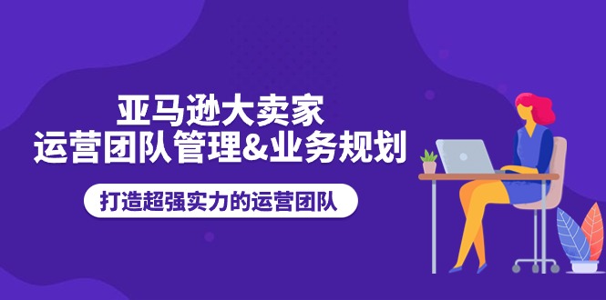 亚马逊大卖家运营团队管理&业务规划，打造超强实力的运营团队-蓝悦项目网