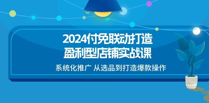 （11458期）2024付免联动-打造盈利型店铺实战课，系统化推广 从选品到打造爆款操作-蓝悦项目网