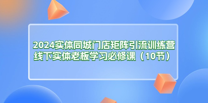 （11258期）2024实体同城门店矩阵引流训练营，线下实体老板学习必修课（10节）-蓝悦项目网