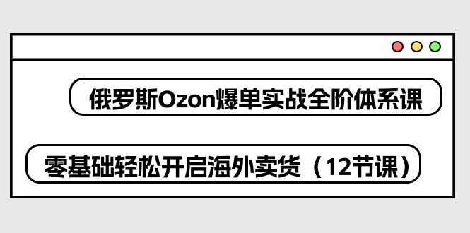 俄国Ozon打造爆款实战演练全阶管理体系课，零基础轻轻松松打开国外卖东西（12堂课）-蓝悦项目网