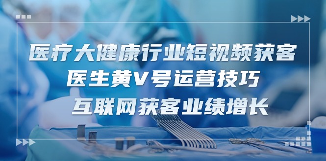 医疗大健康领域短视频获客：医师黄V号运营方法 互联网获客业绩提升（15节）-蓝悦项目网