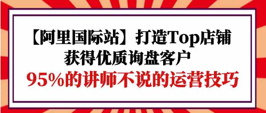 【阿里巴巴国际】打造出Top店面-得到高品质外贸询盘顾客，95%的老师不说的运营方法-蓝悦项目网