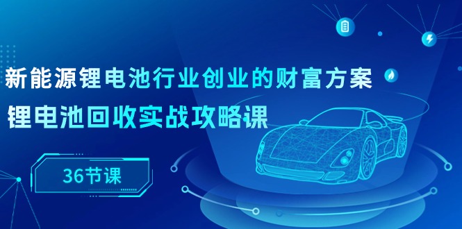 （10408期）新能源技术 锂电池行业自主创业财运计划方案，锂电池回收实战演练攻略大全课（36堂课）-蓝悦项目网