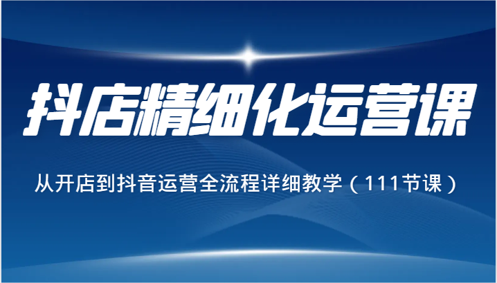 抖音小店精细化营销课，从开网店到自媒体运营全过程详尽课堂教学（111堂课）-蓝悦项目网