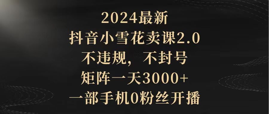 （9639期）2024最新抖音小雪花卖课2.0 不违规 不封号 矩阵一天3000+一部手机0粉丝开播-蓝悦项目网