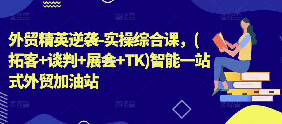 外贸精英逆袭-实操综合课，(拓客+谈判+展会+TK)智能一站式外贸加油站-蓝悦网_分享蓝悦网创业资讯_最新网络项目资源-蓝悦项目网