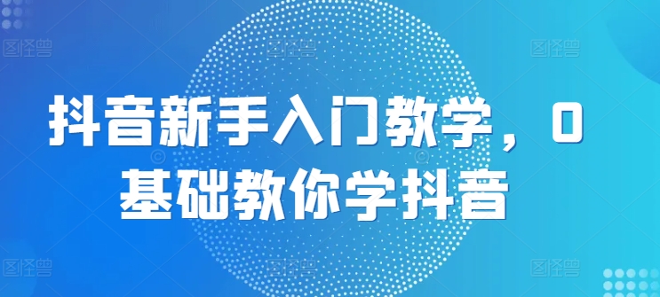 抖音新手入门教学，0基础教你学抖音-蓝悦项目网