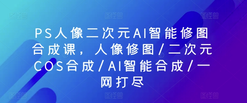 PS人像图片二次元AI智能化ps修图生成课，人像修图/二次元COS生成/AI智能化生成/一网打尽-蓝悦项目网