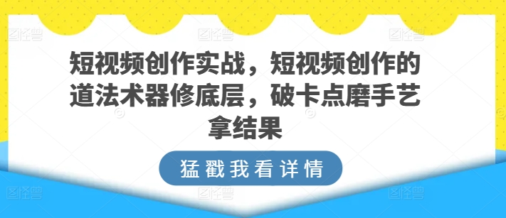 短视频创作实战，短视频创作的道法术器修底层，破卡点磨手艺拿结果-蓝悦项目网