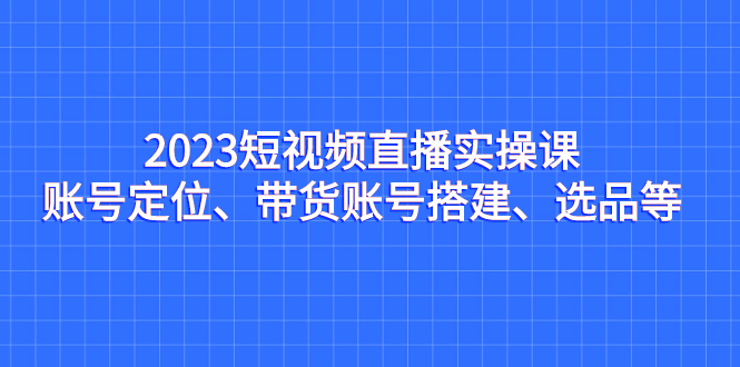 （7081期）2023短视频直播实操课，账号定位、带货账号搭建、选品等-蓝悦项目网