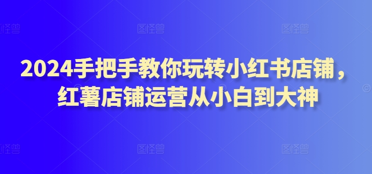 2024手把手教你玩转小红书店铺，红薯店铺运营从小白到大神-蓝悦项目网