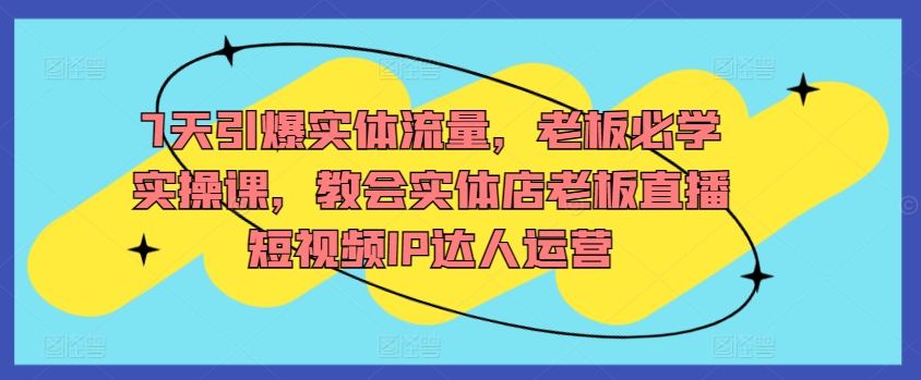 7天引爆实体流量，老板必学实操课，教会实体店老板直播短视频IP达人运营-蓝悦项目网