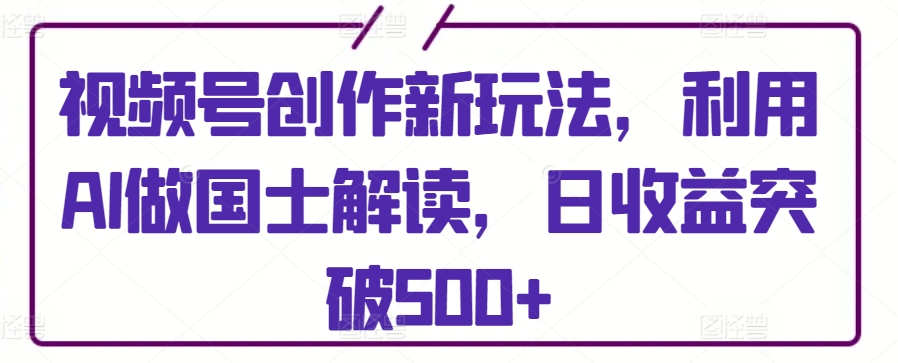 视频号创作新玩法，利用AI做国士解读，日收益突破500+【揭秘】-蓝悦项目网