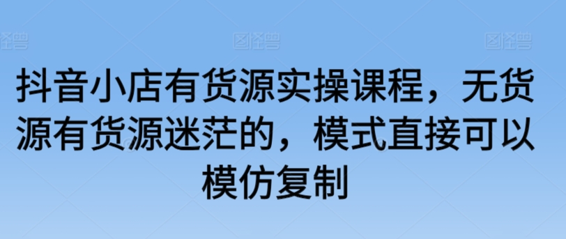 抖音小店有货源实操课程，无货源有货源迷茫的，模式直接可以模仿复制-蓝悦项目网