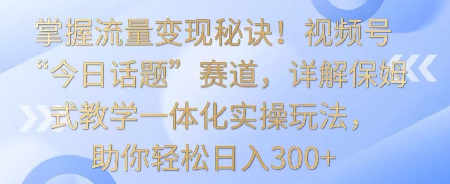 掌握流量变现秘诀！视频号“今日话题”赛道，详解保姆式教学一体化实操玩法，助你轻松日入300+【揭秘】-蓝悦项目网