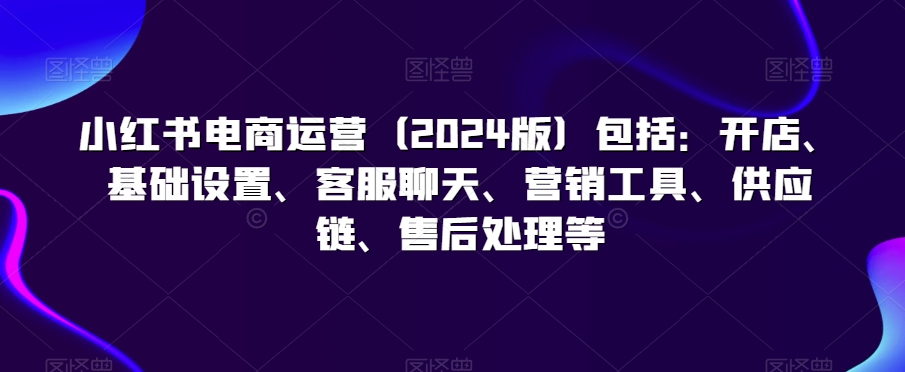 小红书电商运营（2024版）包括：开店、基础设置、客服聊天、营销工具、供应链、售后处理等-蓝悦项目网