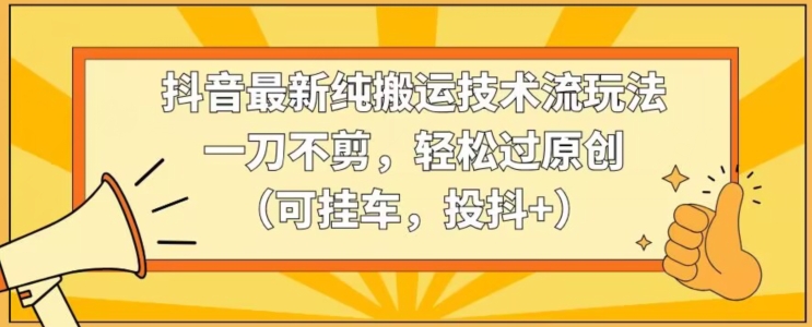 抖音最新纯搬运技术流玩法，一刀不剪，轻松过原创（可挂车，投抖+）【揭秘】-蓝悦项目网