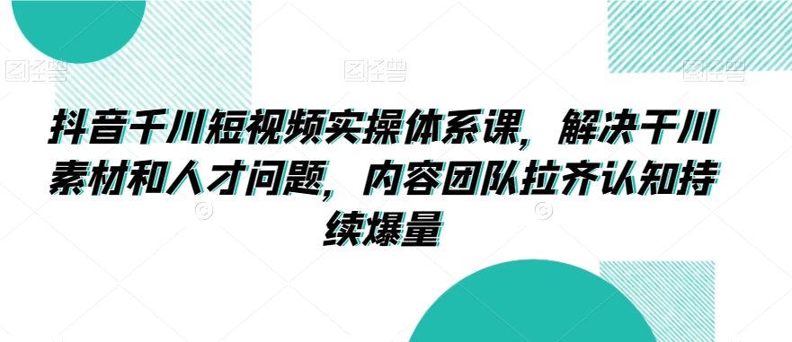 抖音千川短视频实操体系课，解决干川素材和人才问题，内容团队拉齐认知持续爆量-蓝悦项目网