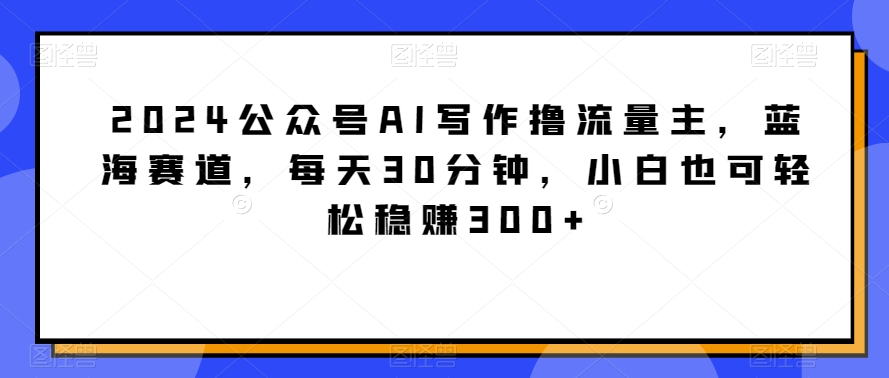 2024公众号AI写作撸流量主，蓝海赛道，每天30分钟，小白也可轻松稳赚300+【揭秘】-蓝悦项目网