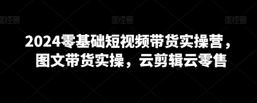 2024零基础短视频带货实操营，图文带货实操，云剪辑云零售-蓝悦项目网