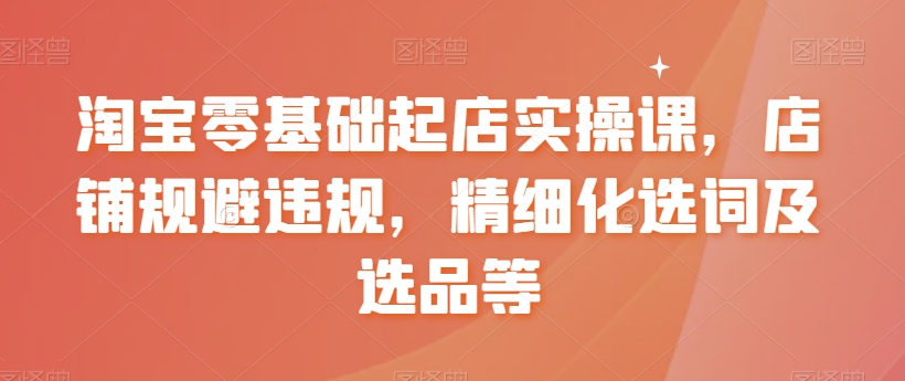 淘宝零基础起店实操课，店铺规避违规，精细化选词及选品等-蓝悦项目网