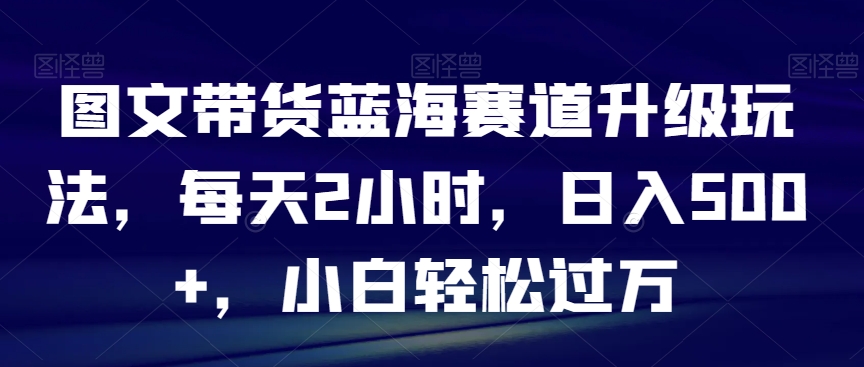 图文带货蓝海赛道升级玩法，每天2小时，日入500+，小白轻松过万-蓝悦项目网