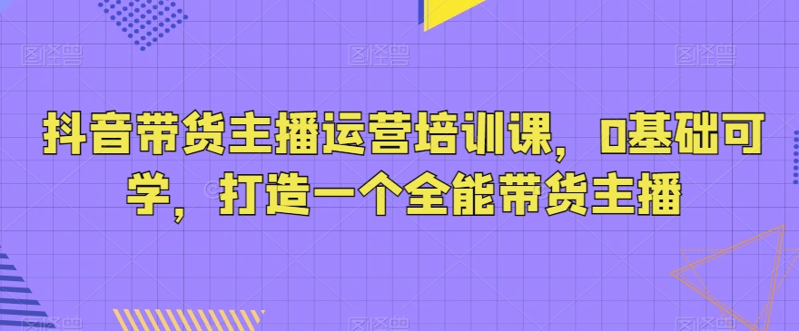 抖音带货主播运营培训课，0基础可学，打造一个全能带货主播-蓝悦项目网