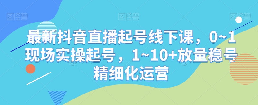 最新抖音直播起号线下课，0~1现场实操起号，1~10+放量稳号精细化运营-蓝悦项目网