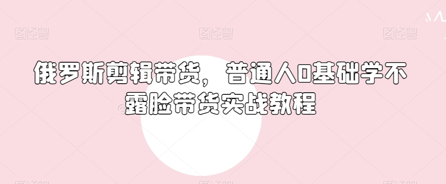 俄罗斯产品剪辑带货，普通人0基础学不露脸带货实战教程-蓝悦项目网