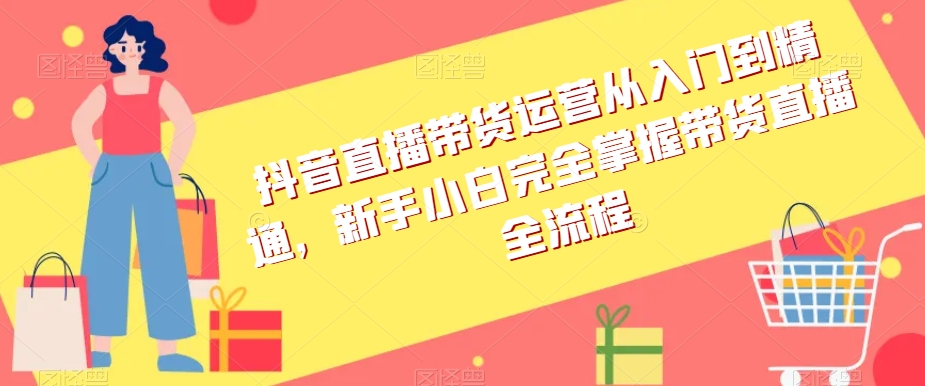 抖音直播带货运营从入门到精通，新手小白完全掌握带货直播全流程-蓝悦项目网