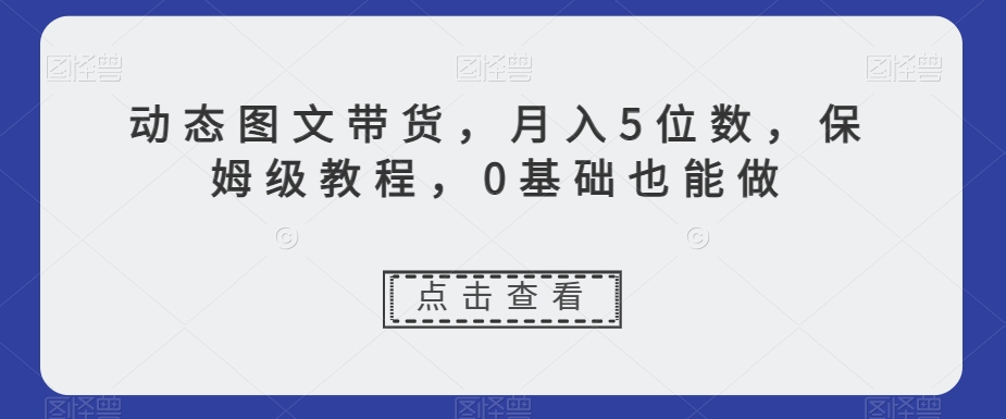 动态图文带货，月入5位数，保姆级教程，0基础也能做【揭秘】-蓝悦项目网