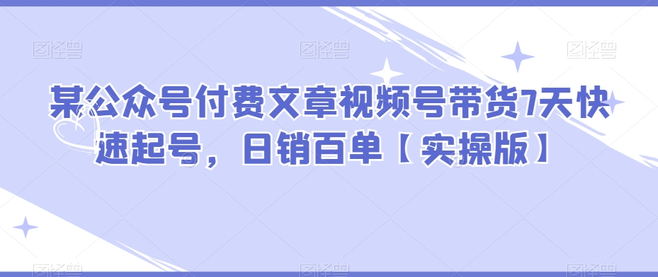 某微信公众号付费文章视频号带货7天迅速养号，日销百单【实际操作版】-蓝悦项目网