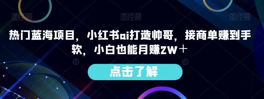 受欢迎蓝海项目，小红书的ai打造出帅男，接商单赚到手软，新手也可以月赚2W＋-蓝悦项目网