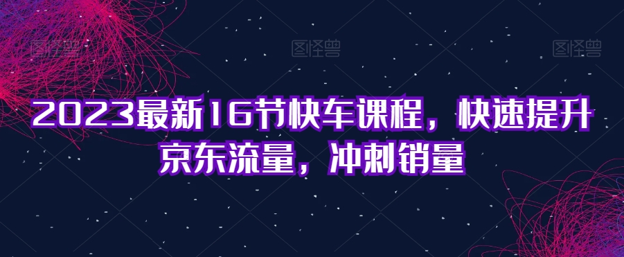 2023全新16节顺风车课程内容，快速升级京东商城总流量，备战销售量-蓝悦项目网