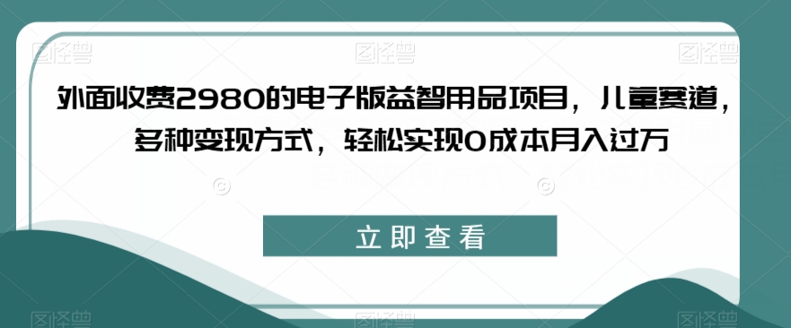 外面收费2980的电子版益智用品项目，儿童赛道，多种变现方式，轻松实现0成本月入过万【揭秘】-蓝悦项目网