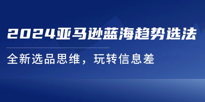 （11703期）2024亚马逊平台瀚海发展趋势选法，全新升级选款逻辑思维，轻松玩信息不对称-蓝悦项目网