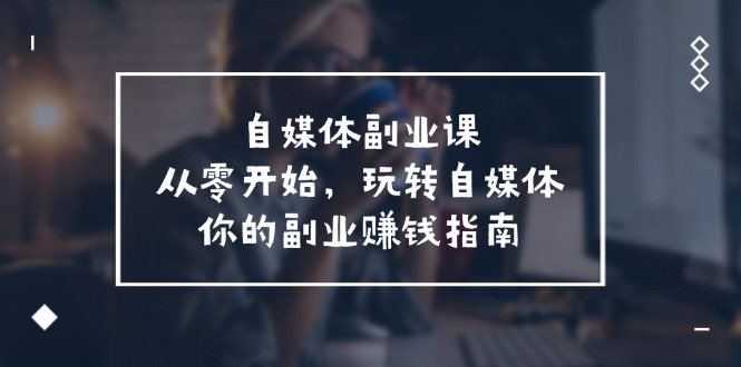 （11725期）自媒体-副业课，从0开始，玩转自媒体——你的副业赚钱指南（58节课）-蓝悦项目网