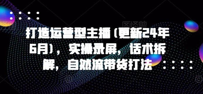 打造出经营型网络主播(升级24年7月)，实际操作屏幕录制，销售话术拆卸，自然流卖货玩法-蓝悦项目网