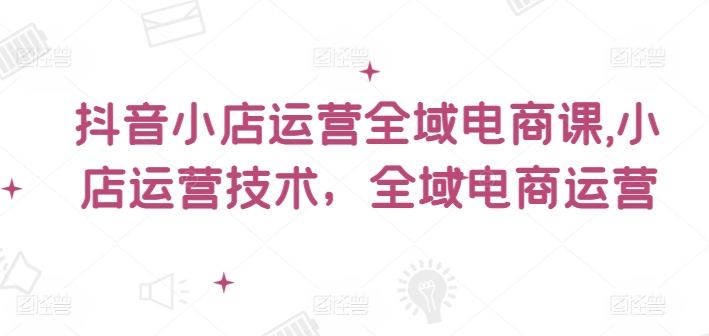 抖音小店运营全域电商课，​小店运营技术，全域电商运营-蓝悦项目网