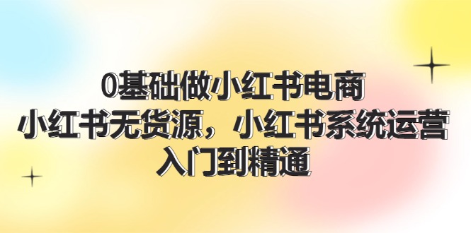 0根基做小红书电商，小红书的无货源电商系统运营，入门到精通 (70节)-蓝悦项目网