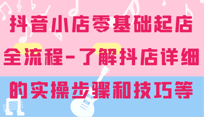 抖店零基础出单全过程-详尽学习培训抖音小店的实际操作步骤和技巧等-蓝悦项目网