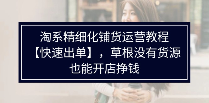淘宝精细化管理进货运营教程，平常人并没有一手货源也能快速开实体店开单赚钱（538节）-蓝悦项目网
