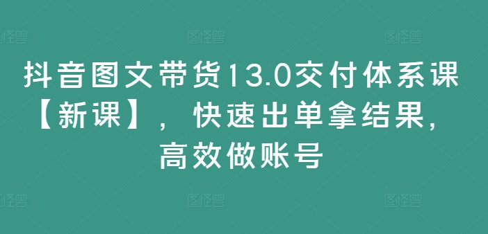 抖音图文带货13.0交货管理体系课【新授课】，迅速出单拿结论，高效率做账户-蓝悦项目网