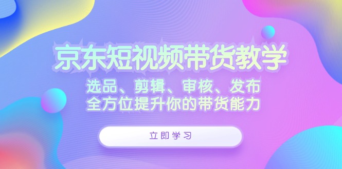 （12573期）京东短视频带货教学：选品、剪辑、审核、发布，全方位提升你的带货能力-蓝悦项目网