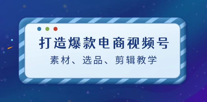 打造爆款电商视频号：素材、选品、剪辑教程-蓝悦项目网