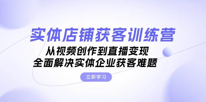 实体店铺获客特训营：从视频创作到直播变现，全面解决实体企业获客难题-蓝悦项目网