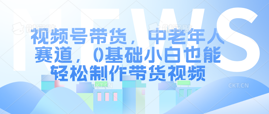 视频号带货，中老年人赛道，0基础小白也能轻松制作带货视频-蓝悦项目网