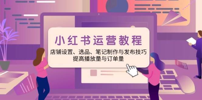小红书运营教程：店铺设置、选品、笔记制作与发布技巧、提高播放量与订单量-蓝悦项目网